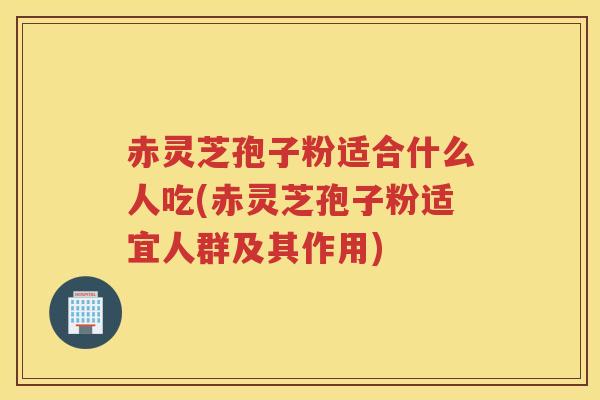 赤灵芝孢子粉适合什么人吃(赤灵芝孢子粉适宜人群及其作用)