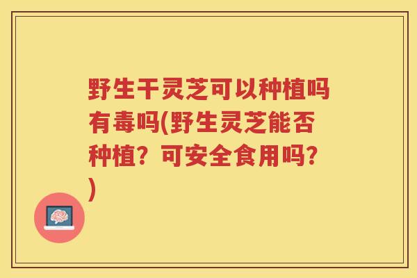 野生干灵芝可以种植吗有毒吗(野生灵芝能否种植？可安全食用吗？)