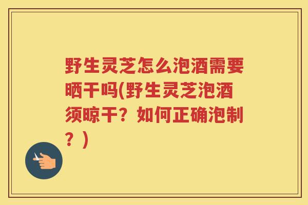 野生灵芝怎么泡酒需要晒干吗(野生灵芝泡酒须晾干？如何正确泡制？)