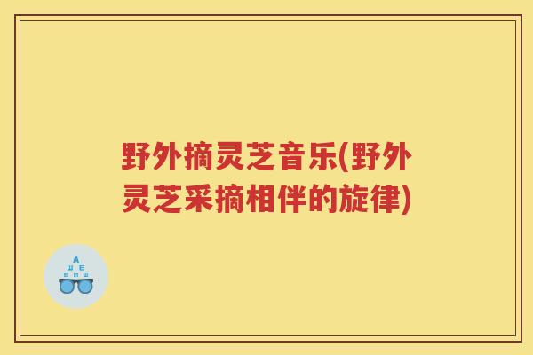野外摘灵芝音乐(野外灵芝采摘相伴的旋律)