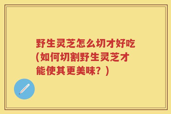 野生灵芝怎么切才好吃(如何切割野生灵芝才能使其更美味？)