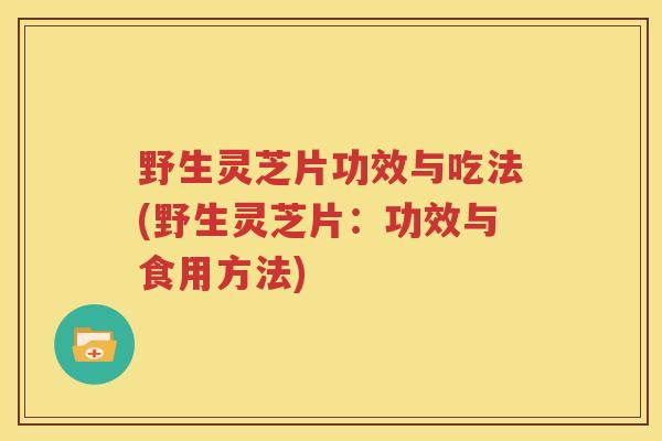 野生灵芝片功效与吃法(野生灵芝片：功效与食用方法)