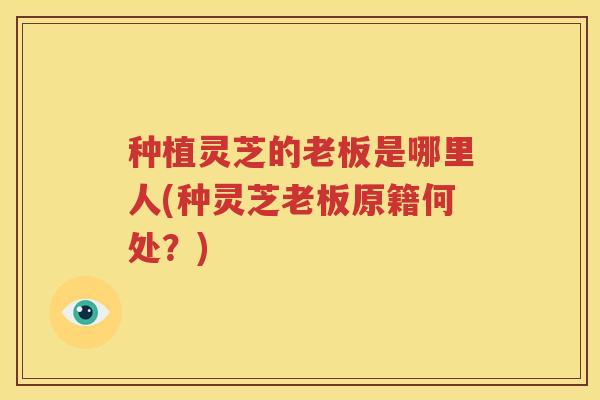 种植灵芝的老板是哪里人(种灵芝老板原籍何处？)