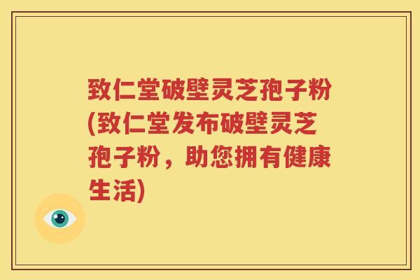 致仁堂破壁灵芝孢子粉(致仁堂发布破壁灵芝孢子粉，助您拥有健康生活)