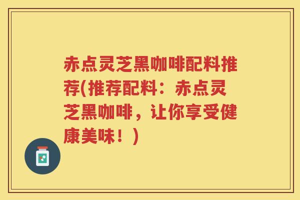 赤点灵芝黑咖啡配料推荐(推荐配料：赤点灵芝黑咖啡，让你享受健康美味！)