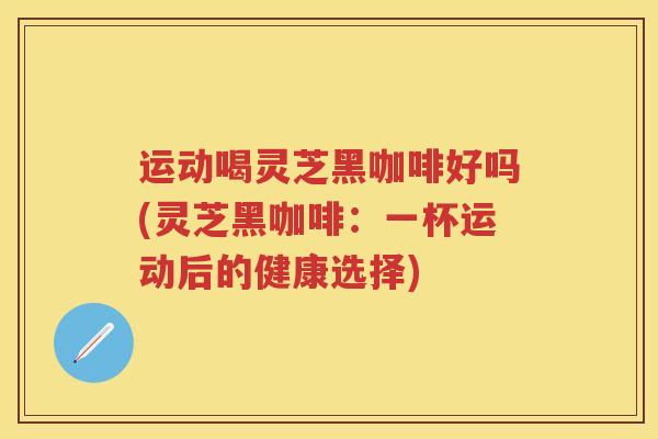 运动喝灵芝黑咖啡好吗(灵芝黑咖啡：一杯运动后的健康选择)