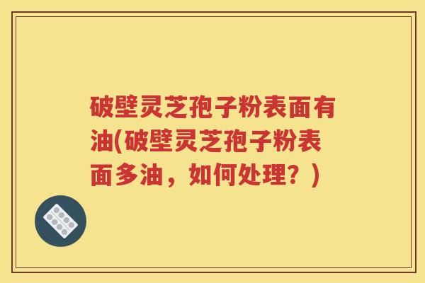 破壁灵芝孢子粉表面有油(破壁灵芝孢子粉表面多油,如何处理?) 破壁灵芝孢子粉表面有油(破壁灵芝孢子粉表面多油,如何处理?)