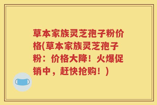 草本家族灵芝孢子粉价格(草本家族灵芝孢子粉：价格大降！火爆促销中，赶快抢购！)