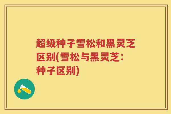 超级种子雪松和黑灵芝区别(雪松与黑灵芝：种子区别)