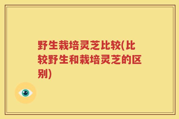 野生栽培灵芝比较(比较野生和栽培灵芝的区别)