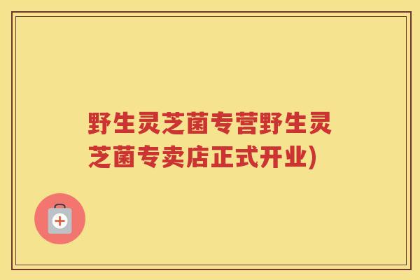 野生灵芝菌专营野生灵芝菌专卖店正式开业) 野生灵芝菌专营野生灵芝菌专卖店正式开业)
