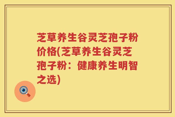 芝草养生谷灵芝孢子粉价格(芝草养生谷灵芝孢子粉：健康养生明智之选)