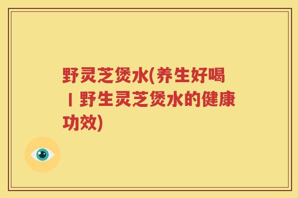 野灵芝煲水(养生好喝丨野生灵芝煲水的健康功效)
