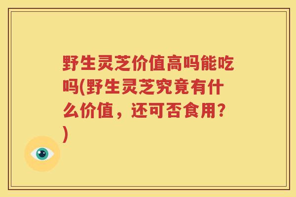 野生灵芝价值高吗能吃吗(野生灵芝究竟有什么价值，还可否食用？)