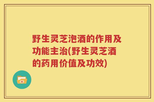 野生灵芝泡酒的作用及功能主(野生灵芝酒的药用价值及功效)