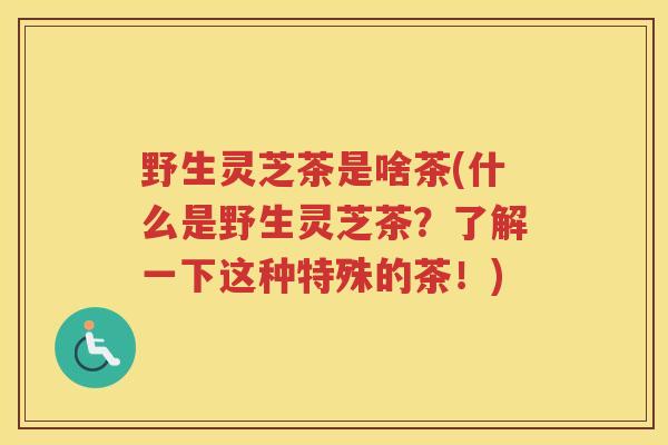 野生灵芝茶是啥茶(什么是野生灵芝茶?了解一下这种特殊的茶!) 野生灵芝茶是啥茶(什么是野生灵芝茶?了解一下这种特殊的茶!)