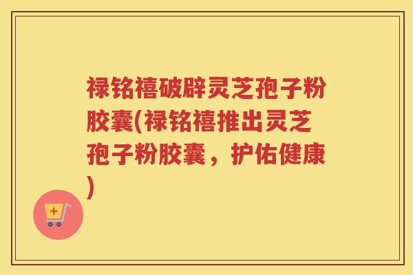禄铭禧破辟灵芝孢子粉胶囊(禄铭禧推出灵芝孢子粉胶囊，护佑健康)