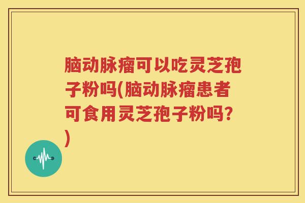 脑动脉瘤可以吃灵芝孢子粉吗(脑动脉瘤患者可食用灵芝孢子粉吗?) 脑动脉瘤可以吃灵芝孢子粉吗(脑动脉瘤患者可食用灵芝孢子粉吗?)