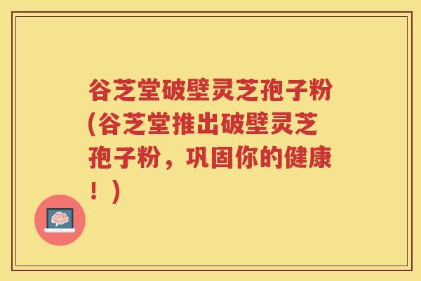 谷芝堂破壁灵芝孢子粉(谷芝堂推出破壁灵芝孢子粉,巩固你的健康!) 谷芝堂破壁灵芝孢子粉(谷芝堂推出破壁灵芝孢子粉,巩固你的健康!)