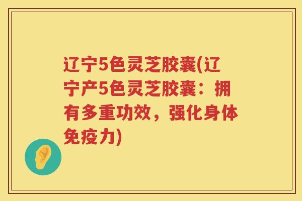 辽宁5色灵芝胶囊(辽宁产5色灵芝胶囊：拥有多重功效，强化身体免疫力)
