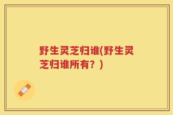 野生灵芝归谁(野生灵芝归谁所有?) 野生灵芝归谁(野生灵芝归谁所有?)