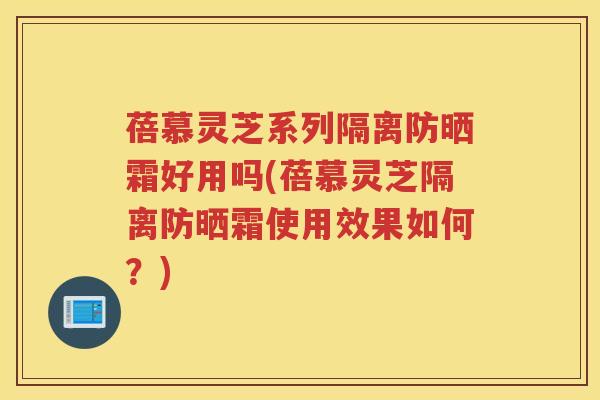 蓓慕灵芝系列隔离防晒霜好用吗(蓓慕灵芝隔离防晒霜使用效果如何？)