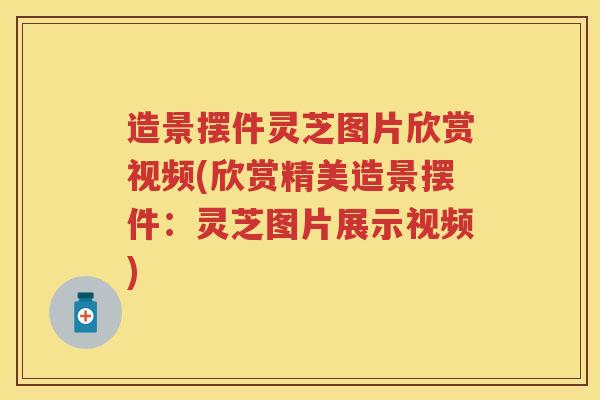 造景摆件灵芝图片欣赏视频(欣赏精美造景摆件：灵芝图片展示视频)