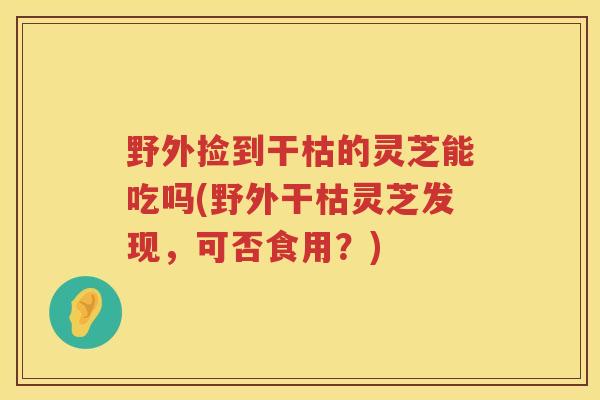 野外捡到干枯的灵芝能吃吗(野外干枯灵芝发现,可否食用?) 野外捡到干枯的灵芝能吃吗(野外干枯灵芝发现,可否食用?)