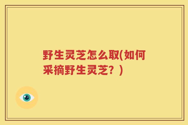 野生灵芝怎么取(如何采摘野生灵芝？)