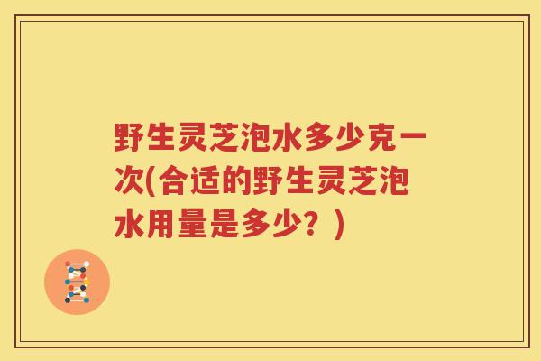 野生灵芝泡水多少克一次(合适的野生灵芝泡水用量是多少？)