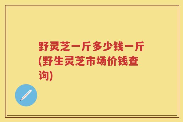 野灵芝一斤多少钱一斤(野生灵芝市场价钱查询) 野灵芝一斤多少钱一斤(野生灵芝市场价钱查询)