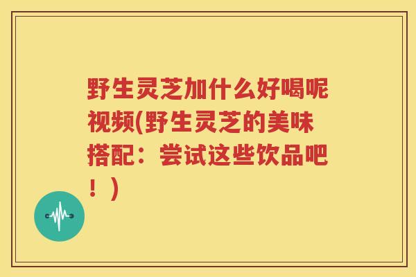 野生灵芝加什么好喝呢视频(野生灵芝的美味搭配：尝试这些饮品吧！)