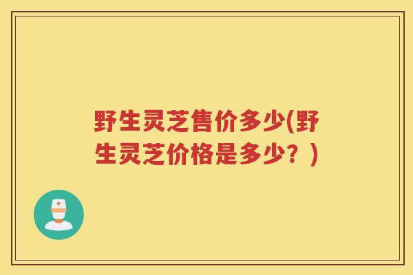 野生灵芝售价多少(野生灵芝价格是多少？)