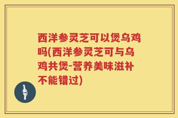西洋参灵芝可以煲乌鸡吗(西洋参灵芝可与乌鸡共煲-营养美味滋补不能错过)