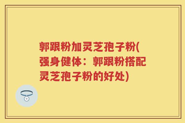 郭跟粉加灵芝孢子粉(强身健体：郭跟粉搭配灵芝孢子粉的好处)