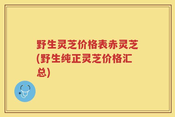 野生灵芝价格表赤灵芝(野生纯正灵芝价格汇总)