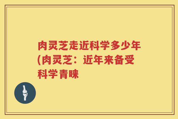 肉灵芝走近科学多少年(肉灵芝:近年来备受科学青睐 肉灵芝走近科学多少年(肉灵芝:近年来备受科学青睐