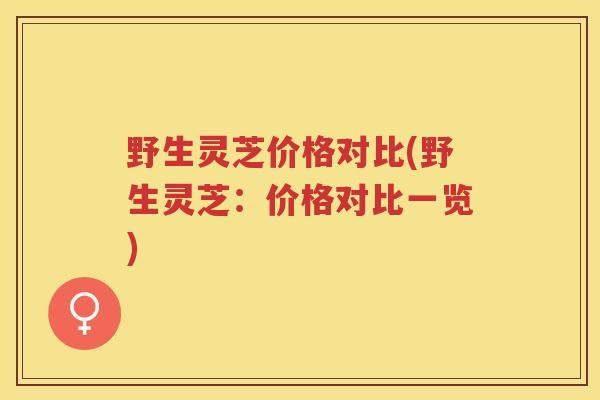 野生灵芝价格对比(野生灵芝:价格对比一览) 野生灵芝价格对比(野生灵芝:价格对比一览)