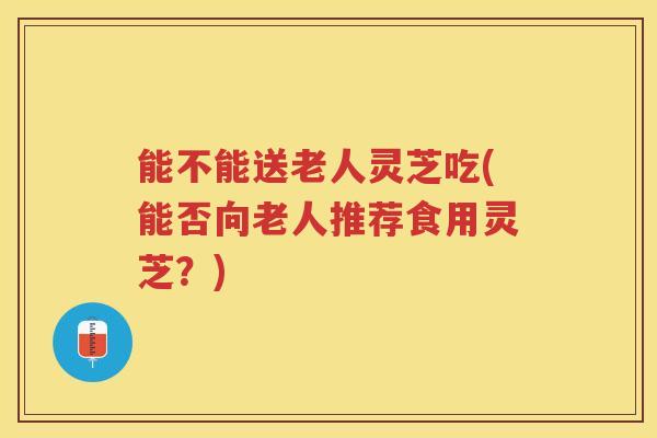 能不能送老人灵芝吃(能否向老人推荐食用灵芝？)