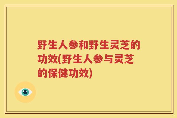 野生人参和野生灵芝的功效(野生人参与灵芝的保健功效) 野生人参和野生灵芝的功效(野生人参与灵芝的保健功效)