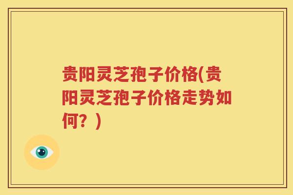 贵阳灵芝孢子价格(贵阳灵芝孢子价格走势如何?) 贵阳灵芝孢子价格(贵阳灵芝孢子价格走势如何?)