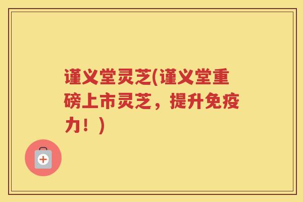 谨义堂灵芝(谨义堂重磅上市灵芝，提升免疫力！)