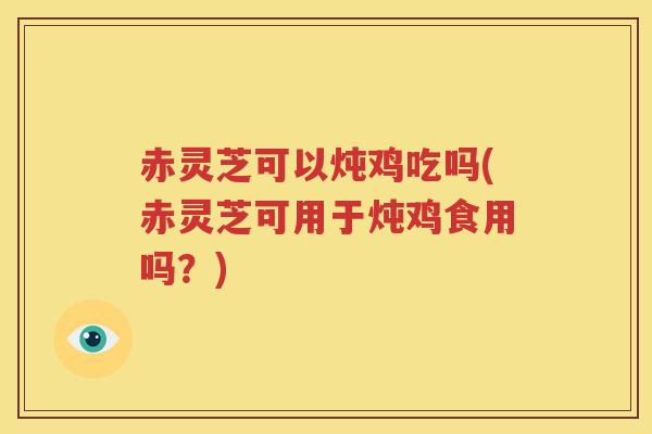 赤灵芝可以炖鸡吃吗(赤灵芝可用于炖鸡食用吗？)