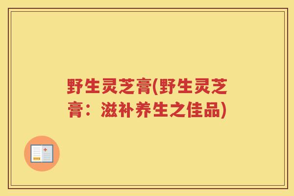 野生灵芝膏(野生灵芝膏：滋补养生之佳品)