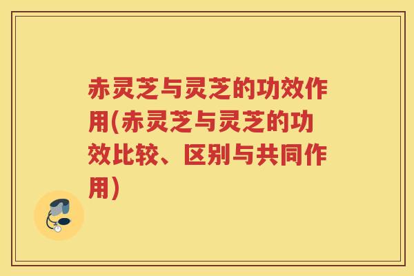 赤灵芝与灵芝的功效作用(赤灵芝与灵芝的功效比较、区别与共同作用)