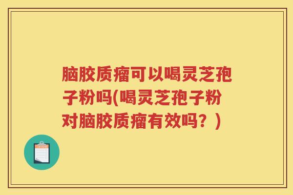 脑胶质瘤可以喝灵芝孢子粉吗(喝灵芝孢子粉对脑胶质瘤有效吗？)