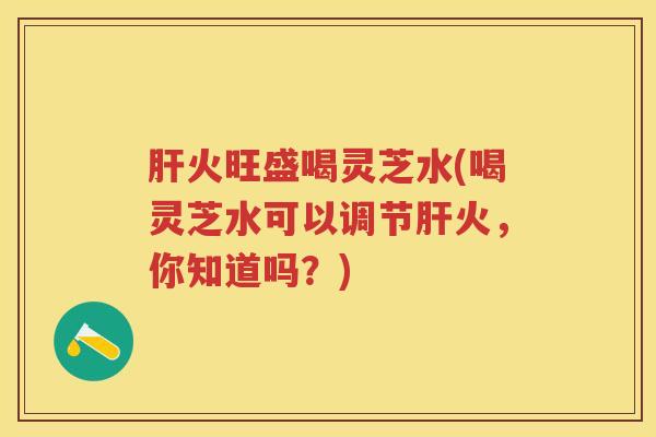 火旺盛喝灵芝水(喝灵芝水可以调节火，你知道吗？)