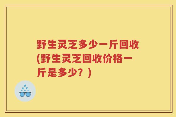 野生灵芝多少一斤回收(野生灵芝回收价格一斤是多少?) 野生灵芝多少一斤回收(野生灵芝回收价格一斤是多少?)