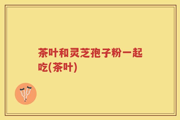 茶叶和灵芝孢子粉一起吃(茶叶) 茶叶和灵芝孢子粉一起吃(茶叶)