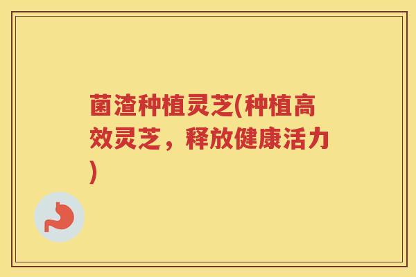 菌渣种植灵芝(种植高效灵芝,释放健康活力) 菌渣种植灵芝(种植高效灵芝,释放健康活力)